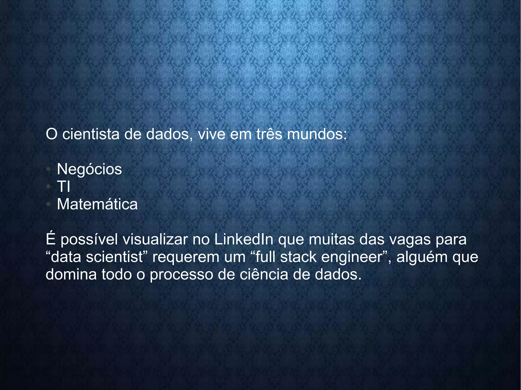 O cientista de dados, vive em três mundos: 
● Negócios 
● TI 
● Matemática 
É possível visualizar no LinkedIn que muitas das vagas para 
“data scientist” requerem um “full stack engineer”, alguém que 
domina todo o processo de ciência de dados. 
 