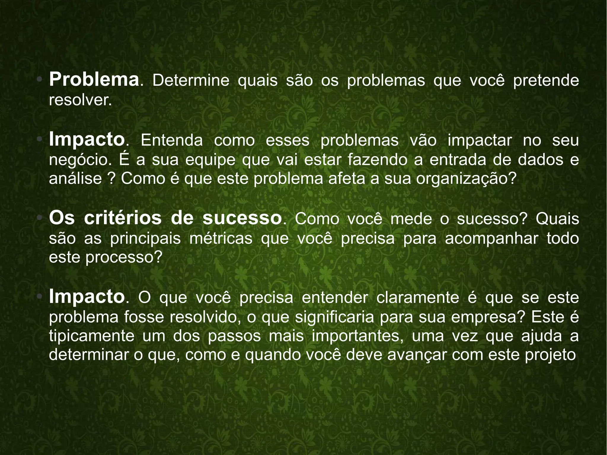 ● Problema. Determine quais são os problemas que você pretende 
resolver. 
● Impacto. Entenda como esses problemas vão impactar no seu 
negócio. É a sua equipe que vai estar fazendo a entrada de dados e 
análise ? Como é que este problema afeta a sua organização? 
● Os critérios de sucesso. Como você mede o sucesso? Quais 
são as principais métricas que você precisa para acompanhar todo 
este processo? 
● Impacto. O que você precisa entender claramente é que se este 
problema fosse resolvido, o que significaria para sua empresa? Este é 
tipicamente um dos passos mais importantes, uma vez que ajuda a 
determinar o que, como e quando você deve avançar com este projeto 
 