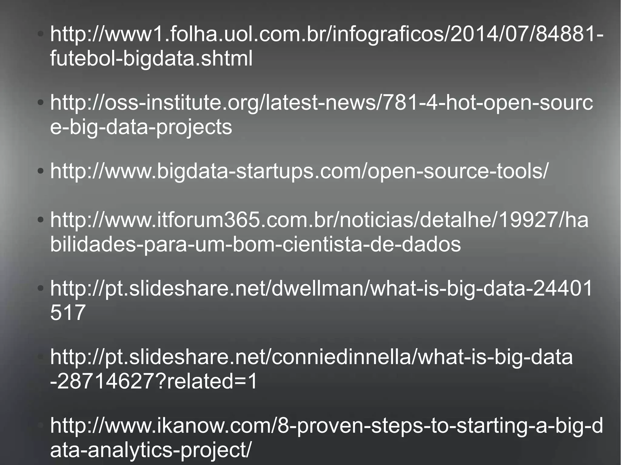 ● http://www1.folha.uol.com.br/infograficos/2014/07/84881- 
futebol-bigdata.shtml 
● http://oss-institute.org/latest-news/781-4-hot-open-sourc 
e-big-data-projects 
● http://www.bigdata-startups.com/open-source-tools/ 
● http://www.itforum365.com.br/noticias/detalhe/19927/ha 
bilidades-para-um-bom-cientista-de-dados 
● http://pt.slideshare.net/dwellman/what-is-big-data-24401 
517 
● http://pt.slideshare.net/conniedinnella/what-is-big-data 
-28714627?related=1 
● http://www.ikanow.com/8-proven-steps-to-starting-a-big-d 
ata-analytics-project/ 
 