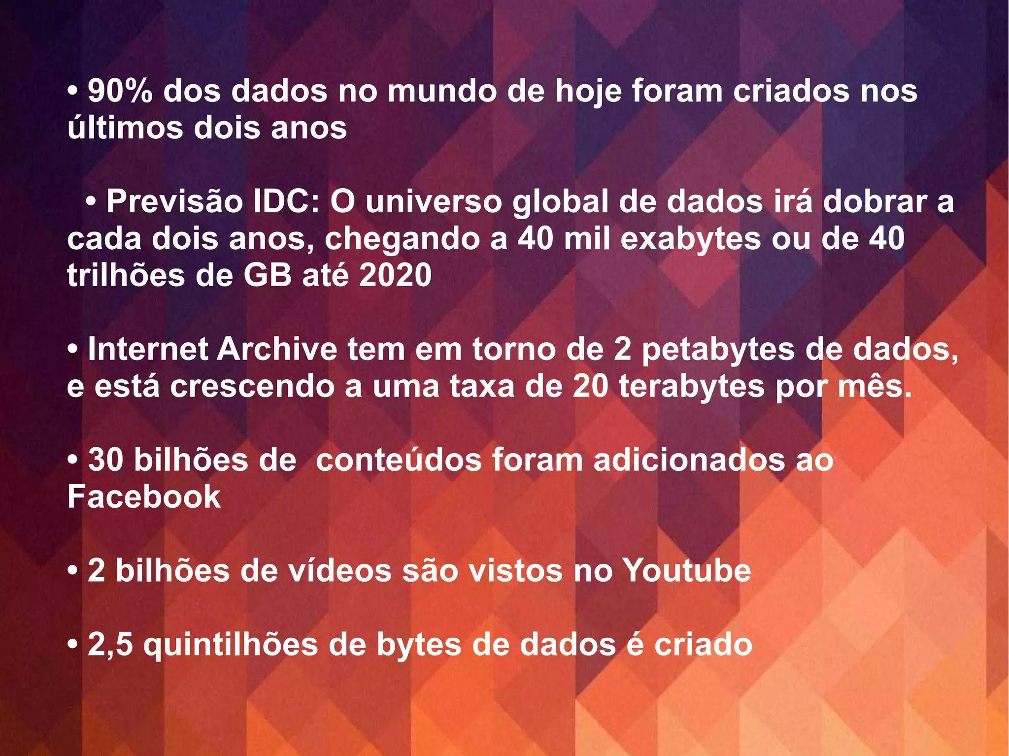 • 90% dos dados no mundo de hoje foram criados nos 
últimos dois anos 
• Previsão IDC: O universo global de dados irá dobrar a 
cada dois anos, chegando a 40 mil exabytes ou de 40 
trilhões de GB até 2020 
• Internet Archive tem em torno de 2 petabytes de dados, 
e está crescendo a uma taxa de 20 terabytes por mês. 
• 30 bilhões de conteúdos foram adicionados ao 
Facebook 
• 2 bilhões de vídeos são vistos no Youtube 
• 2,5 quintilhões de bytes de dados é criado 
 