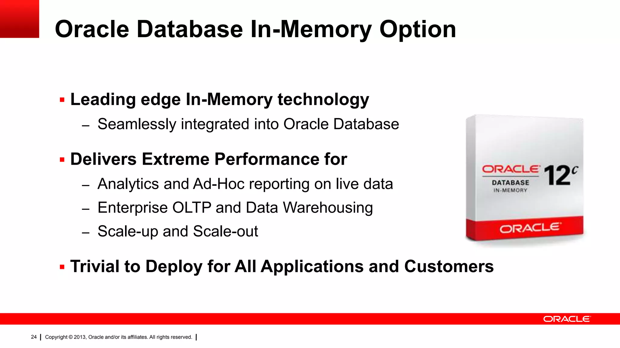 Copyright © 2013, Oracle and/or its affiliates. All rights reserved.24
Oracle Database In-Memory Option
 Leading edge In-Memory technology
– Seamlessly integrated into Oracle Database
 Delivers Extreme Performance for
– Analytics and Ad-Hoc reporting on live data
– Enterprise OLTP and Data Warehousing
– Scale-up and Scale-out
 Trivial to Deploy for All Applications and Customers
 