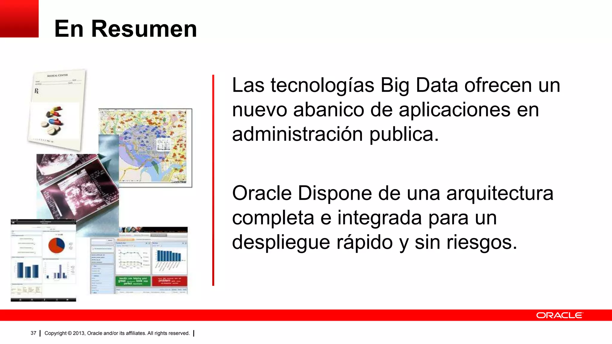 Copyright © 2013, Oracle and/or its affiliates. All rights reserved.37
Las tecnologías Big Data ofrecen un
nuevo abanico de aplicaciones en
administración publica.
Oracle Dispone de una arquitectura
completa e integrada para un
despliegue rápido y sin riesgos.
En Resumen
 