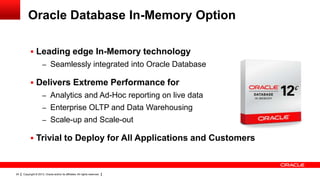 Copyright © 2013, Oracle and/or its affiliates. All rights reserved.24
Oracle Database In-Memory Option
 Leading edge In-Memory technology
– Seamlessly integrated into Oracle Database
 Delivers Extreme Performance for
– Analytics and Ad-Hoc reporting on live data
– Enterprise OLTP and Data Warehousing
– Scale-up and Scale-out
 Trivial to Deploy for All Applications and Customers
 