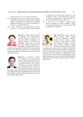 Ling Hu et al.: Big Data Oriented Novel Background Subtraction Algorithm for Urban Surveillance Systems 145
Video Technology, vol. 21, no. 3, pp. 365–370, 2011.
[9] D. Mukherjee, Q. Wu, and T. Nguyen, Gaussian mixture
model with advanced distance measure based on support
weights and histogram of gradients for background
suppression, IEEE Transactions on Industrial Informatics,
vol. 10, no. 2, pp. 1086–1096, 2014.
[10] V. Sikri, Proposition and comprehensive efficiency
evaluation of a foreground detection algorithm based
on optical flow and canny edge detection for video
surveillance systems, in 2016 International Conference
on Wireless Communications, Signal Processing and
Networking (WiSPNET), 2016, pp. 1466–1472.
[11] L. Hu and Q. Ni, IoT-driven automated object
detection algorithm for urban surveillance systems
in smart cities, IEEE Internet of Things Journal, DOI:
10.1109/JIOT.2017.2705560.
Ling Hu is a PhD student at School
of Computing and Communications,
Lancaster University, Lancaster, UK.
She got Bachelor of Engineering from
Huazhong University of Science and
Technology, China, Master of Science
from École Supérieure d’Ingenieurs en
Électronique et Électrotechnique, France
and Master of Engineering from Dublin City University, Ireland
in 1997, 2004, and 2006, respectively. She has both work
experiences of industrial world and academic world as engineer
and research assistant.
Qiang Ni is a professor at School
of Computing and Communications,
Lancaster University, Lancaster, UK. He
is also a member of Data Science Institute
at Lancaster University. He is a fellow
of IET and senior member of IEEE. His
main research interests lie in the area of
future generation networks, clouds, big
data analytics, and machine learning. He had already published
over 200 papers that have attracted 6000+ citations. He received
the PhD degree in 1999 from Huazhong University of Science
and Technology, Wuhan, China.
Feng Yuan PhD, Associate Research
Fellow, Standing Deputy Director
of Software Application Technology
Research Institute, Chinese academy
of Sciences, Chief President of Smart
City Industrial Technology Innovation
Alliance Council; Member of Expert
Committee of Internet of Things of China
Communications Industry Association; Expert of Smart City
Industrial Alliance of the Ministry of Industry and Information.
His main research lies in the area of Internet of Things, big
data analysis and cloud computing. He had published over 20
articles in these areas and had successfully pushed multiple
research findings into the market. He received the PhD degree in
2006 from Institute of Software, Chinese Academy of Science,
Beijing, China.
 