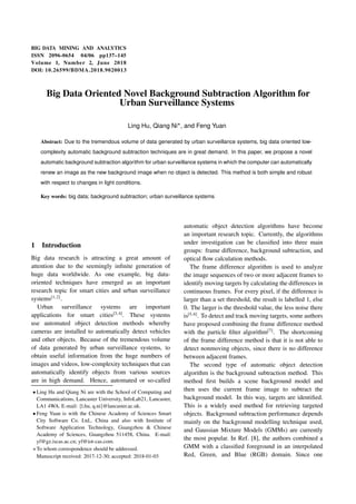 BIG DATA MINING AND ANALYTICS
ISSN 2096-0654 04/06 pp137–145
Volume 1, Number 2, June 2018
DOI: 10.26599/BDMA.2018.9020013
Big Data Oriented Novel Background Subtraction Algorithm for
Urban Surveillance Systems
Ling Hu, Qiang Ni
, and Feng Yuan
Abstract: Due to the tremendous volume of data generated by urban surveillance systems, big data oriented low-
complexity automatic background subtraction techniques are in great demand. In this paper, we propose a novel
automatic background subtraction algorithm for urban surveillance systems in which the computer can automatically
renew an image as the new background image when no object is detected. This method is both simple and robust
with respect to changes in light conditions.
Key words: big data; background subtraction; urban surveillance systems
1 Introduction
Big data research is attracting a great amount of
attention due to the seemingly infinite generation of
huge data worldwide. As one example, big data-
oriented techniques have emerged as an important
research topic for smart cities and urban surveillance
systems[1,2]
.
Urban surveillance systems are important
applications for smart cities[3,4]
. These systems
use automated object detection methods whereby
cameras are installed to automatically detect vehicles
and other objects. Because of the tremendous volume
of data generated by urban surveillance systems, to
obtain useful information from the huge numbers of
images and videos, low-complexity techniques that can
automatically identify objects from various sources
are in high demand. Hence, automated or so-called
 Ling Hu and Qiang Ni are with the School of Computing and
Communications, Lancaster University, InfoLab21, Lancaster,
LA1 4WA. E-mail: fl.hu, q.nig@lancaster.ac.uk.
 Feng Yuan is with the Chinese Academy of Sciences Smart
City Software Co. Ltd., China and also with Institute of
Software Application Technology, Guangzhou  Chinese
Academy of Sciences, Guangzhou 511458, China. E-mail:
yf@gz.iscas.ac.cn; yf@iot-cas.com.
To whom correspondence should be addressed.
Manuscript received: 2017-12-30; accepted: 2018-01-03
automatic object detection algorithms have become
an important research topic. Currently, the algorithms
under investigation can be classified into three main
groups: frame difference, background subtraction, and
optical flow calculation methods.
The frame difference algorithm is used to analyze
the image sequences of two or more adjacent frames to
identify moving targets by calculating the differences in
continuous frames. For every pixel, if the difference is
larger than a set threshold, the result is labelled 1, else
0. The larger is the threshold value, the less noise there
is[5,6]
. To detect and track moving targets, some authors
have proposed combining the frame difference method
with the particle filter algorithm[7]
. The shortcoming
of the frame difference method is that it is not able to
detect nonmoving objects, since there is no difference
between adjacent frames.
The second type of automatic object detection
algorithm is the background subtraction method. This
method first builds a scene background model and
then uses the current frame image to subtract the
background model. In this way, targets are identified.
This is a widely used method for retrieving targeted
objects. Background subtraction performance depends
mainly on the background modelling technique used,
and Gaussian Mixture Models (GMMs) are currently
the most popular. In Ref. [8], the authors combined a
GMM with a classified foreground in an interpolated
Red, Green, and Blue (RGB) domain. Since one
 