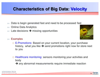 Characteristics of Big Data: Velocity
 Data is begin generated fast and need to be processed fast
 Online Data Analytics
 Late decisions  missing opportunities
 Examples
o E-Promotions: Based on your current location, your purchase
history, what you like  send promotions right now for store next
to you
o Healthcare monitoring: sensors monitoring your activities and
body
 any abnormal measurements require immediate reaction
14
 