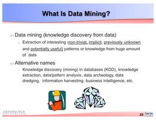 What Is Data Mining?
 Data mining (knowledge discovery from data)
o Extraction of interesting (non-trivial, implicit, previously unknown
and potentially useful) patterns or knowledge from huge amount
of data
 Alternative names
o Knowledge discovery (mining) in databases (KDD), knowledge
extraction, data/pattern analysis, data archeology, data
dredging, information harvesting, business intelligence, etc.
23
 