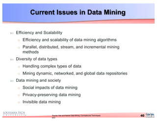 Current Issues in Data Mining
40Source: Han and Kamer Data Mining: Concepts and Techniques
ed2
 Efficiency and Scalability
o Efficiency and scalability of data mining algorithms
o Parallel, distributed, stream, and incremental mining
methods
 Diversity of data types
o Handling complex types of data
o Mining dynamic, networked, and global data repositories
 Data mining and society
o Social impacts of data mining
o Privacy-preserving data mining
o Invisible data mining
 