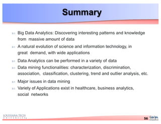 Summary
 Big Data Analytics: Discovering interesting patterns and knowledge
from massive amount of data
 A natural evolution of science and information technology, in
great demand, with wide applications
 Data Analytics can be performed in a variety of data
 Data mining functionalities: characterization, discrimination,
association, classification, clustering, trend and outlier analysis, etc.
 Major issues in data mining
 Variety of Applications exist in healthcare, business analytics,
social networks
56
 
