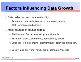 Factors Influencing Data Growth
 Data collection and data availability
o Automated data collection tools, database systems,
Web, computerized society
 Major sources of abundant data
o The Internet: Social networking, social media….
o Business: Web, e-commerce, transactions, stocks, …
o Science: Remote sensing, bioinformatics, scientific simulation,
…
o Society and everyone: news, digital cameras, YouTube
8
 