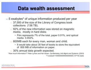 Data wealth assessment
 5 exabytes* of unique information produced per year
o 37,000 of the size of the Library of Congress book
collections (136 TB).
o 92% of the new information was stored on magnetic
media, mostly in hard disks
• Film represents 7% of the total, paper 0.01%, and optical
media 0.002%.
o 800MB each for every man, woman and child.
• It would take about 30 feet of books to store the equivalent
of 800 MB of information on paper.
o 30% annual data growth expected.
“How much information?” Peter Lyman and Hal Varian, Cal-Berkeley, Info Mgmt and Systems (2003)
- *1 exabyte=1000000000000000000 (10^18) bytes
 