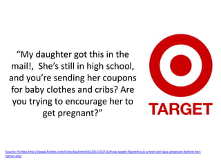 “My daughter got this in the
mail!, She’s still in high school,
and you’re sending her coupons
for baby clothes and cribs? Are
you trying to encourage her to
get pregnant?”
Source: Forbes http://www.forbes.com/sites/kashmirhill/2012/02/16/how-target-figured-out-a-teen-girl-was-pregnant-before-her-
father-did/
 