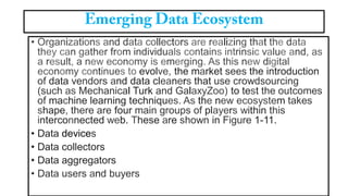 • Organizations and data collectors are realizing that the data
they can gather from individuals contains intrinsic value and, as
a result, a new economy is emerging. As this new digital
economy continues to evolve, the market sees the introduction
of data vendors and data cleaners that use crowdsourcing
(such as Mechanical Turk and GalaxyZoo) to test the outcomes
of machine learning techniques. As the new ecosystem takes
shape, there are four main groups of players within this
interconnected web. These are shown in Figure 1-11.
• Data devices
• Data collectors
• Data aggregators
• Data users and buyers
 
