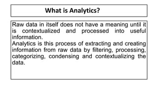 What is Analytics?
Raw data in itself does not have a meaning until it
is contextualized and processed into useful
information.
Analytics is this process of extracting and creating
information from raw data by filtering, processing,
categorizing, condensing and contextualizing the
data.
 