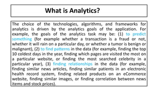What is Analytics?
The choice of the technologies, algorithms, and frameworks for
analytics is driven by the analytics goals of the application. For
example, the goals of the analytics task may be: (1) to predict
something (for example whether a transaction is a fraud or not,
whether it will rain on a particular day, or whether a tumor is benign or
malignant), (2) to find patterns in the data (for example, finding the top
10 coldest days in the year, finding which pages are visited the most on
a particular website, or finding the most searched celebrity in a
particular year), (3) finding relationships in the data (for example,
finding similar news articles, finding similar patients in an electronic
health record system, finding related products on an eCommerce
website, finding similar images, or finding correlation between news
items and stock prices).
 