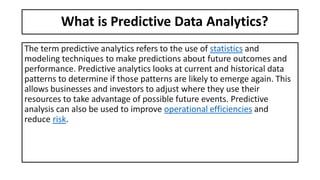 What is Predictive Data Analytics?
The term predictive analytics refers to the use of statistics and
modeling techniques to make predictions about future outcomes and
performance. Predictive analytics looks at current and historical data
patterns to determine if those patterns are likely to emerge again. This
allows businesses and investors to adjust where they use their
resources to take advantage of possible future events. Predictive
analysis can also be used to improve operational efficiencies and
reduce risk.
 