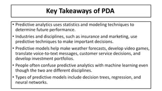 Key Takeaways of PDA
• Predictive analytics uses statistics and modeling techniques to
determine future performance.
• Industries and disciplines, such as insurance and marketing, use
predictive techniques to make important decisions.
• Predictive models help make weather forecasts, develop video games,
translate voice-to-text messages, customer service decisions, and
develop investment portfolios.
• People often confuse predictive analytics with machine learning even
though the two are different disciplines.
• Types of predictive models include decision trees, regression, and
neural networks.
 