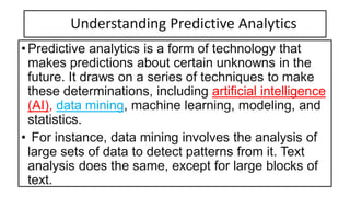 Understanding Predictive Analytics
•Predictive analytics is a form of technology that
makes predictions about certain unknowns in the
future. It draws on a series of techniques to make
these determinations, including artificial intelligence
(AI), data mining, machine learning, modeling, and
statistics.
• For instance, data mining involves the analysis of
large sets of data to detect patterns from it. Text
analysis does the same, except for large blocks of
text.
 