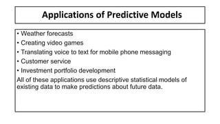 Applications of Predictive Models
• Weather forecasts
• Creating video games
• Translating voice to text for mobile phone messaging
• Customer service
• Investment portfolio development
All of these applications use descriptive statistical models of
existing data to make predictions about future data.
 