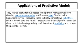 Applications of Predictive Models
They're also useful for businesses to help them manage inventory,
develop marketing strategies, and forecast sales.4 It also helps
businesses survive, especially those in highly competitive industries,
such as health care and retail.5 Investors and financial professionals can
draw on this technology to help craft investment portfolios and reduce
the potential for risk.
 