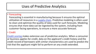 Uses of Predictive Analytics
• Forecasting
Forecasting is essential in manufacturing because it ensures the optimal
utilization of resources in a supply chain. Predictive modeling is often used
to clean and optimize the quality of data used for such forecasts. Modeling
ensures that more data can be ingested by the system, including from
customer-facing operations, to ensure a more accurate forecast.
• Credit
Credit scoring makes extensive use of predictive analytics. When a consumer
or business applies for credit, data on the applicant's credit history and the
credit record of borrowers with similar characteristics are used to predict the
risk that the applicant might fail to perform on any credit extended.
 