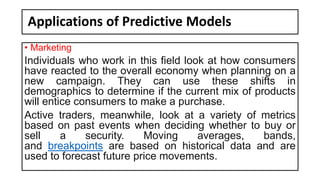 Applications of Predictive Models
• Marketing
Individuals who work in this field look at how consumers
have reacted to the overall economy when planning on a
new campaign. They can use these shifts in
demographics to determine if the current mix of products
will entice consumers to make a purchase.
Active traders, meanwhile, look at a variety of metrics
based on past events when deciding whether to buy or
sell a security. Moving averages, bands,
and breakpoints are based on historical data and are
used to forecast future price movements.
 