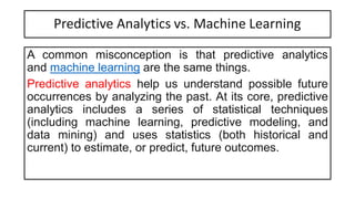 Predictive Analytics vs. Machine Learning
A common misconception is that predictive analytics
and machine learning are the same things.
Predictive analytics help us understand possible future
occurrences by analyzing the past. At its core, predictive
analytics includes a series of statistical techniques
(including machine learning, predictive modeling, and
data mining) and uses statistics (both historical and
current) to estimate, or predict, future outcomes.
 