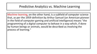 Predictive Analytics vs. Machine Learning
Machine learning, on the other hand, is a subfield of computer science
that, as per the 1959 definition by Arthur Samuel (an American pioneer
in the field of computer gaming and artificial intelligence) means "the
programming of a digital computer to behave in a way which, if done
by human beings or animals, would be described as involving the
process of learning."
 