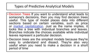 Types of Predictive Analytical Models
• Decision Trees If you want to understand what leads to
someone's decisions, then you may find decision trees
useful. This type of model places data into different
sections based on certain variables, such as price
or market capitalization. Just as the name implies, it
looks like a tree with individual branches and leaves.
Branches indicate the choices available while individual
leaves represent a particular decision.
• Decision trees are the simplest models because they're
easy to understand and dissect. They're also very
useful when you need to make a decision in a short
period of time
 