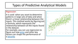 Types of Predictive Analytical Models
Regression
It is used when you want to determine
patterns in large sets of data and when
there's a linear relationship between the
inputs. This method works by figuring out
a formula, which represents the
relationship between all the inputs found
in the dataset.
For example, you can use regression to
figure out how price and other key
factors can shape the performance of
a security.
 