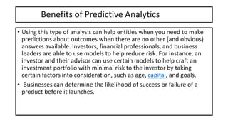 Benefits of Predictive Analytics
• Using this type of analysis can help entities when you need to make
predictions about outcomes when there are no other (and obvious)
answers available. Investors, financial professionals, and business
leaders are able to use models to help reduce risk. For instance, an
investor and their advisor can use certain models to help craft an
investment portfolio with minimal risk to the investor by taking
certain factors into consideration, such as age, capital, and goals.
• Businesses can determine the likelihood of success or failure of a
product before it launches.
 