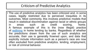 Criticism of Predictive Analytics
• The use of predictive analytics has been criticized and, in some
cases, legally restricted due to perceived inequities in its
outcomes. Most commonly, this involves predictive models that
result in statistical discrimination against racial or ethnic groups
in areas such as credit scoring, home.
A famous example of this is the (now illegal) practice
of redlining in home lending by banks. Regardless of whether
the predictions drawn from the use of such analytics are
accurate, their use is generally frowned upon, and data that
explicitly include information such as a person's race are now
often excluded from predictive analytics. lending, employment,
or risk of criminal behavior.
 