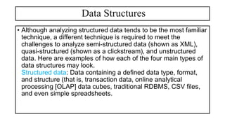Data Structures
• Although analyzing structured data tends to be the most familiar
technique, a different technique is required to meet the
challenges to analyze semi-structured data (shown as XML),
quasi-structured (shown as a clickstream), and unstructured
data. Here are examples of how each of the four main types of
data structures may look.
Structured data: Data containing a defined data type, format,
and structure (that is, transaction data, online analytical
processing [OLAP] data cubes, traditional RDBMS, CSV files,
and even simple spreadsheets.
 