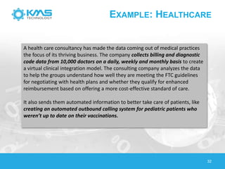 32
EXAMPLE: HEALTHCARE
A health care consultancy has made the data coming out of medical practices
the focus of its thriving business. The company collects billing and diagnostic
code data from 10,000 doctors on a daily, weekly and monthly basis to create
a virtual clinical integration model. The consulting company analyzes the data
to help the groups understand how well they are meeting the FTC guidelines
for negotiating with health plans and whether they qualify for enhanced
reimbursement based on offering a more cost-effective standard of care.
It also sends them automated information to better take care of patients, like
creating an automated outbound calling system for pediatric patients who
weren’t up to date on their vaccinations.
 