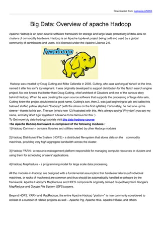 Downloaded from: justpaste.it/50l53
Big Data: Overview of apache Hadoop
Apache Hadoop is an open-source software framework for storage and large scale processing of data-sets on
clusters of commodity hardware. Hadoop is an Apache top-level project being built and used by a global
community of contributors and users. It is licensed under the Apache License 2.0.
Hadoop was created by Doug Cutting and Mike Cafarella in 2005. Cutting, who was working at Yahoo! at the time,
named it after his son's toy elephant. It was originally developed to support distribution for the Nutch search engine
project. No one knows that better than Doug Cutting, chief architect of Cloudera and one of the curious story
behind Hadoop. When he was creating the open source software that supports the processing of large data sets,
Cutting knew the project would need a good name. Cutting's son, then 2, was just beginning to talk and called his
beloved stuffed yellow elephant "Hadoop" (with the stress on the first syllable). Fortunately, he had one up his
sleeve—thanks to his son. The son (who's now 12) frustrated with this. He's always saying 'Why don't you say my
name, and why don't I get royalties? I deserve to be famous for this :)
To Get more big data hadoop tutorials visit:big data hadoop course
The Apache Hadoop framework is composed of the following modules :
1] Hadoop Common - contains libraries and utilities needed by other Hadoop modules
2] Hadoop Distributed File System (HDFS) - a distributed file-system that stores data on the commodity
machines, providing very high aggregate bandwidth across the cluster.
3] Hadoop YARN - a resource-management platform responsible for managing compute resources in clusters and
using them for scheduling of users' applications.
4] Hadoop MapReduce - a programming model for large scale data processing.
All the modules in Hadoop are designed with a fundamental assumption that hardware failures (of individual
machines, or racks of machines) are common and thus should be automatically handled in software by the
framework. Apache Hadoop's MapReduce and HDFS components originally derived respectively from Google's
MapReduce and Google File System (GFS) papers.
Beyond HDFS, YARN and MapReduce, the entire Apache Hadoop “platform” is now commonly considered to
consist of a number of related projects as well – Apache Pig, Apache Hive, Apache HBase, and others
 