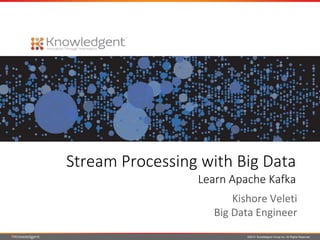 Stream Processing with Big Data 
Learn Apache Kafka 
Kishore Veleti 
Big Data Engineer 
©2014 Knowledgent Group Inc. All Rights Reserved 
 