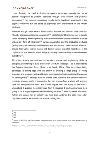17 December 2013

come. Recently, ‘a novel application of speech technology, namely the use of
speech recognition to perform searches through Web content and personal
information’37, has become increasingly popular in the developed world and it is this
paper’s contention that this could be duplicated and appropriated for the African
continent.
However, though ‘voice search lends itself to efficient and low-cost data collection
(thereby addressing resource constraints)’38, ‘digital content that is relevant to people
of the developing world is generally scarce and distributed across numerous sources
without any form of integration’39. African universities and the graduates produced
(mainly computer scientists and linguists) will thus have to redouble their efforts to
ensure that ‘voice search makes web-based content available regardless of the
original source of the data, which will go some way towards solving issues of content
availability’40.
Africa has already demonstrated its excellent science and engineering skills by
designing and starting to build the 64-dish MeerKAT telescope – as a pathfinder to
the Square Kilometre Array (SKA) – in South Africa. ‘The technology being
developed is cutting-edge and the project is creating a large group of young
scientists and engineers with world-class expertise in technologies that will be crucial
for development’41. Though many of today’s data scientists are formally trained in
computer science, maths or economics, they can emerge from any field with a strong
data and computational focus. Hal Varian argues that ‘the ability to take data understand it, process it, extract value from it, visualise it, and communicate it, is
going to be a hugely important skill in coming decades’42. Ben Fry takes this a step
further and argues for an entirely new field that combines the skills from often
disjointed areas of expertise in the analytics of big data.

37

Ibid
Ibid
39
Ibid
38
40
41

Ibid
Botman H. (2013) The role of universities in the development of Africa. (Paper presented to the Swiss Federal Institute of

Technology)
42

http://www.mckinsey.com/insights/innovation/hal_varian_on_how_the_web_challenges_managers

14

 