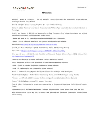 17 December 2013

REFERENCES

Barnard E., Moreno P., Schalkwyk J., and van Heerden C. (2010) Voice Search for Development. (Human Language
Technologies Research Group: Pretoria)
Bollier D. (2010) The Promise and Peril of big Data. (The Aspen Institute: Maryland)
Botman H. (2013) The role of universities in the development of Africa. (Paper presented to the Swiss Federal Institute of
Technology)
Boyd D., and Crawford K. (2013) Critical questions for Big Data: Provocations for a cultural, technological, and scholarly
phenomenon. (Information, Communication and Society Journal)
Clarke R., and Wigan M. (2013) Big Data’s unintended consequences. (IEEE: Washington)
Crawford K. (2013) The Hidden Biases in Big Data. (Harvard Business Review Blog Network)
Retrieved from http://blogs.hbr.org/2013/04/the-hidden-biases-in-big-data/
Cukier K., and Mayer-Schonberger V. (2013) The Dictatorship of Data. (MIT Technology Review)
Retrieved from http://www.technologyreview.com/news/514591/the-dictatorship-of-data/
Einav L., and Levin J. (2013) The Data Revolution and Economic Analysis. (Working Paper 19035) Retrieved from
http://www.nber.org/papers/w19035
Hartzog W., and Selinger E. Big Data in Small Hands. (Stanford Law Review: Stanford)
King J., and Richards N. (2013) Three paradoxes of Big Data. (Stanford Law Review: Stanford)
Lerman J. (2013) Big Data and its exclusions. (Stanford Law Review: Stanford)
Levy K. (2013) Relational Big Data. (Stanford Law Review: Stanford)
Michael K., and Miller K. (2013) Big Data: New Opportunities and New Challenges. (IEEE: Washington)
Pietsch W. (2013) Big Data – The New Science of Complexity. (Munich Center for Technology in Society: Munich)
Polonetsky J., and Tene O. (2013) Privacy and Big Data: making ends meet. (Stanford Law Review: Stanford)
Russom P. (2011) Big Data Analytics. (TDWI research: Washington)
Taylor L. (2013) The Scramble for Africa’s Data: Resource Grab or Developmental opportunity. (Oxford Internet Institute:
Oxford)
United Nations. (2012) Big Data for Development: Challenges and Opportunities. (United Nations Global Pulse: New York)
World Economic Forum. (2012) Big Data, Big Impact: New Possibilities for International Development. (World Economic
Forum: Geneva)

17

 