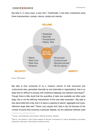 17 December 2013

Big data is, in many ways, a poor term. Traditionally, it has been understood using
three characteristics, namely: volume, variety and velocity.

Source: TDWI research

Big data is thus conceived of as a ‘massive volume of both structured and
unstructured data, generated internally by and externally to organisations, that is so
large that it's difficult to process with traditional database and software techniques’8.
Though there is little doubt that the quantities of data now available are often quite
large, this is not the defining characteristic of this new data ecosystem. ‘Big data is
less about data that is big, than it is about a capacity to search, aggregate and crossreference large data sets.’9 Karen Levy argues that ‘data is big not because of the
number of points that comprise a particular dataset, nor the statistical methods used
8
9

Lerman J. (2013) Big Data and its exclusions. (Stanford Law Review: Stanford)
Boyd D., and Crawford K. (2013) Critical questions for Big Data: Provocations for a cultural, technological, and scholarly

phenomenon. (Information, Communication and Society Journal)

4

 