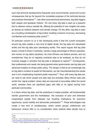 17 December 2013

such that technical developments frequently have environmental, social and human
consequences that go far beyond the immediate purposes of the technical devices
and practices themselves’12. Like other socio-technical phenomena, big data triggers
both utopian and dystopian rhetoric. ‘On one hand, big data is seen as a powerful
tool to address various societal ills, offering the potential of new insights into areas
as diverse as medical research and climate change. On the other, big data is seen
as a troubling manifestation of big brother enabling invasions of privacy, decreasing
civil liberties and increasing state control’13.
Of particular concern to us in the developing world is that the current ecosystem
around big data creates a new kind of digital divide: the big data rich (developed
world) and the big data poor (developing world). This report argues that big data
poses a threat to those it overlooks, namely a large percentage of Africa’s populace,
who remain on big data’s periphery. As most Africans use feature phones, and not
smartphones ‘they do no regularly contribute data to be analysed, as they do not
routinely engage in activities that big data is designed to capture’14. Consequently,
their preferences and needs risk being ignored when governments use big data and
advanced analytics to shape public policy. The danger is that as we increasingly rely
on big data’s numbers to speak for themselves, we risk misunderstanding the results
and in turn misallocating important public resources15. Thus, with every big data set,
we need to ask which people and data sets are excluded. Many African data sets
exhibit this ‘signal problem’ where data are assumed to accurately reflect the social
world, whereas there are significant gaps with little or no signal coming from
particular communities.
In a future where big data, and the predictions it makes possible, will fundamentally
reorder government and the marketplace, ‘the exclusion of poor and otherwise
marginalised people from datasets has troubling implications for economic
opportunity, social mobility and democratic participation’16. These technologies may
create a new kind of voicelessness, where certain groups’ preferences and
behaviours receive little or no consideration when political elites decide how to
12

Ibid
Ibid
14
Lerman J. (2013) Big Data and its exclusions. (Stanford Law Review: Stanford)
13
15
16

http://blogs.hbr.org/2013/04/the-hidden-biases-in-big-data/
Lerman J. (2013) Big Data and its exclusions. (Stanford Law Review: Stanford)

6

 