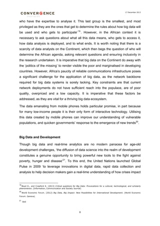 17 December 2013

who have the expertise to analyse it. This last group is the smallest, and most
privileged as they are the ones that get to determine the rules about how big data will
be used and who gets to participate’ 19 . However, in the African context it is
necessary to ask questions about what all this data means, who gets to access it,
how data analysis is deployed, and to what ends. It is worth noting that there is a
scarcity of data analysts on the Continent, which then begs the question of who will
determine the African agenda, asking relevant questions and ensuring inclusivity in
the research undertaken. It is imperative that big data on the Continent do away with
the ‘politics of the missing’ to render visible the poor and marginalised in developing
countries. However, Africa’s paucity of reliable communications infrastructure poses
a significant challenge for the application of big data, as the network backbone
required for big data systems is sorely lacking. Key constraints are that current
network deployments do not have sufficient reach into the populace, are of poor
quality, overpriced and a low capacity. It is imperative that these factors be
addressed, as they are vital for a thriving big data ecosystem.
The data emanating from mobile phones holds particular promise, in part because
for many low-income people it is their only form of interactive technology. Utilising
this data created by mobile phones can improve our understanding of vulnerable
populations, and quicken governments’ response to the emergence of new trends20.

Big Data and Development
Though big data and real-time analytics are no modern panacea for age-old
development challenges, ‘the diffusion of data science into the realm of development
constitutes a genuine opportunity to bring powerful new tools to the fight against
poverty, hunger and disease’21. To this end, the United Nations launched Global
Pulse in 2009 ‘to leverage innovations in digital data, rapid data collection and
analysis to help decision makers gain a real-time understanding of how crises impact

19

Boyd D., and Crawford K. (2013) Critical questions for Big Data: Provocations for a cultural, technological, and scholarly
phenomenon. (Information, Communication and Society Journal)
20

World Economic Forum. (2012) Big Data, Big Impact: New Possibilities for International Development. (World Economic

Forum: Geneva)
21

Ibid

8

 
