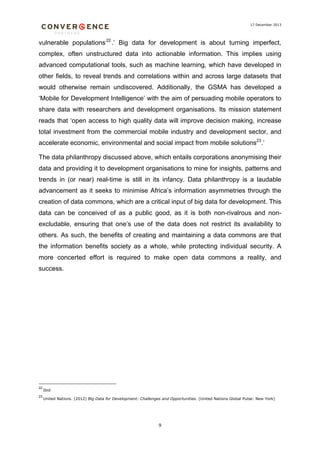 17 December 2013

vulnerable populations 22 .’ Big data for development is about turning imperfect,
complex, often unstructured data into actionable information. This implies using
advanced computational tools, such as machine learning, which have developed in
other fields, to reveal trends and correlations within and across large datasets that
would otherwise remain undiscovered. Additionally, the GSMA has developed a
‘Mobile for Development Intelligence’ with the aim of persuading mobile operators to
share data with researchers and development organisations. Its mission statement
reads that ‘open access to high quality data will improve decision making, increase
total investment from the commercial mobile industry and development sector, and
accelerate economic, environmental and social impact from mobile solutions23.’
The data philanthropy discussed above, which entails corporations anonymising their
data and providing it to development organisations to mine for insights, patterns and
trends in (or near) real-time is still in its infancy. Data philanthropy is a laudable
advancement as it seeks to minimise Africa’s information asymmetries through the
creation of data commons, which are a critical input of big data for development. This
data can be conceived of as a public good, as it is both non-rivalrous and nonexcludable, ensuring that one’s use of the data does not restrict its availability to
others. As such, the benefits of creating and maintaining a data commons are that
the information benefits society as a whole, while protecting individual security. A
more concerted effort is required to make open data commons a reality, and
success.

22

Ibid

23

United Nations. (2012) Big Data for Development: Challenges and Opportunities. (United Nations Global Pulse: New York)

9

 