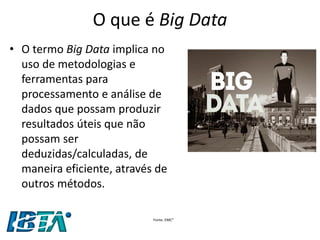 O que é Big Data 
•O termo Big Data implica no uso de metodologias e ferramentas para processamento e análise de dados que possam produzir resultados úteis que não possam ser deduzidas/calculadas, de maneira eficiente, através de outros métodos. 
Fonte: EMC²  