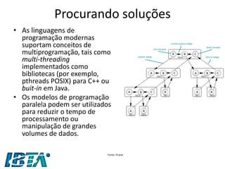 Procurando soluções 
•As linguagens de programação modernas suportam conceitos de multiprogramação, tais como multi-threading implementados como bibliotecas (por exemplo, pthreads POSIX) para C++ ou buit-in em Java. 
•Os modelos de programação paralela podem ser utilizados para reduzir o tempo de processamento ou manipulação de grandes volumes de dados. 
Fonte: Oracle  
