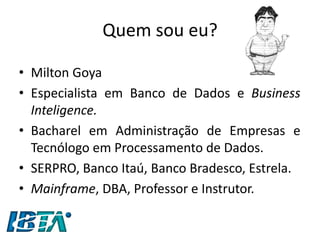 Quem sou eu? 
•Milton Goya 
•Especialista em Banco de Dados e Business Inteligence. 
•Bacharel em Administração de Empresas e Tecnólogo em Processamento de Dados. 
•SERPRO, Banco Itaú, Banco Bradesco, Estrela. 
•Mainframe, DBA, Professor e Instrutor.  