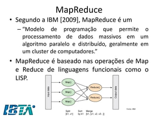 MapReduce 
•Segundo a IBM [2009], MapReduce é um 
–“Modelo de programação que permite o processamento de dados massivos em um algoritmo paralelo e distribuído, geralmente em um cluster de computadores.” 
•MapReduce é baseado nas operações de Map e Reduce de linguagens funcionais como o LISP. 
Fonte: IBM  