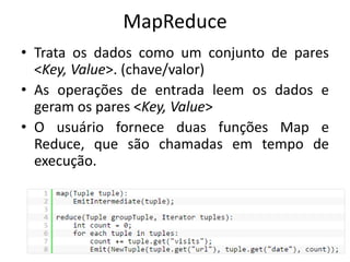 MapReduce 
•Trata os dados como um conjunto de pares <Key, Value>. (chave/valor) 
•As operações de entrada leem os dados e geram os pares <Key, Value> 
•O usuário fornece duas funções Map e Reduce, que são chamadas em tempo de execução.  