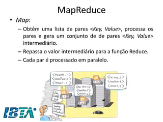 MapReduce 
•Map: 
–Obtêm uma lista de pares <Key, Value>, processa os pares e gera um conjunto de de pares <Key, Value> intermediário. 
–Repassa o valor intermediário para a função Reduce. 
–Cada par é processado em paralelo.  