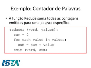 Exemplo: Contador de Palavras 
•A função Reduce soma todas as contagens emitidas para uma palavra específica. 
reducer (word, values): 
sum = 0 
for each value in values: 
sum = sum + value 
emit (word, sum)  