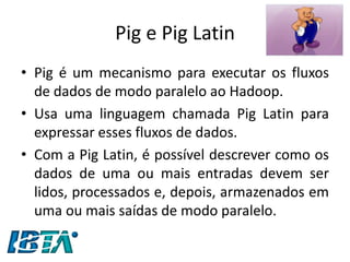 Pig e Pig Latin 
•Pig é um mecanismo para executar os fluxos de dados de modo paralelo ao Hadoop. 
•Usa uma linguagem chamada Pig Latin para expressar esses fluxos de dados. 
•Com a Pig Latin, é possível descrever como os dados de uma ou mais entradas devem ser lidos, processados e, depois, armazenados em uma ou mais saídas de modo paralelo.  